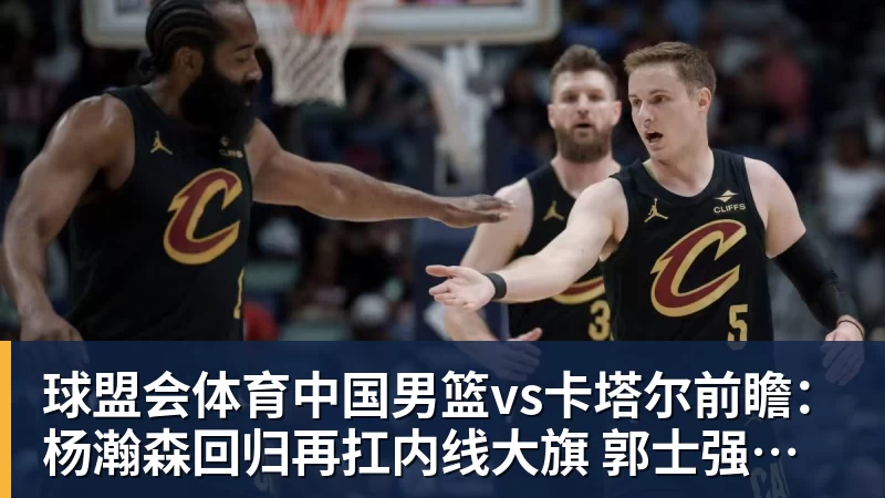 球盟会体育中国男篮vs卡塔尔前瞻：杨瀚森回归再扛内线大旗 郭士强盼客场取胜