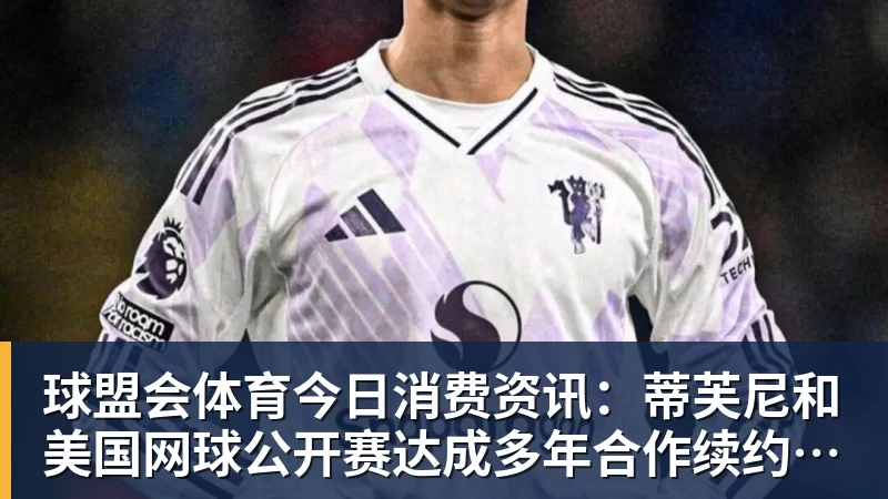 球盟会体育今日消费资讯：蒂芙尼和美国网球公开赛达成多年合作续约、B&amp;O 入驻天猫奢品